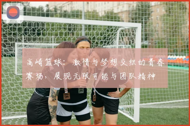 高崎篮球：激情与梦想交织的青春赛场，展现无限可能与团队精神