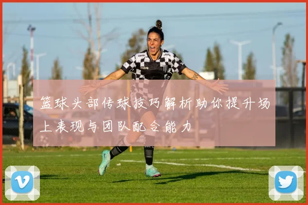 篮球头部传球技巧解析助你提升场上表现与团队配合能力