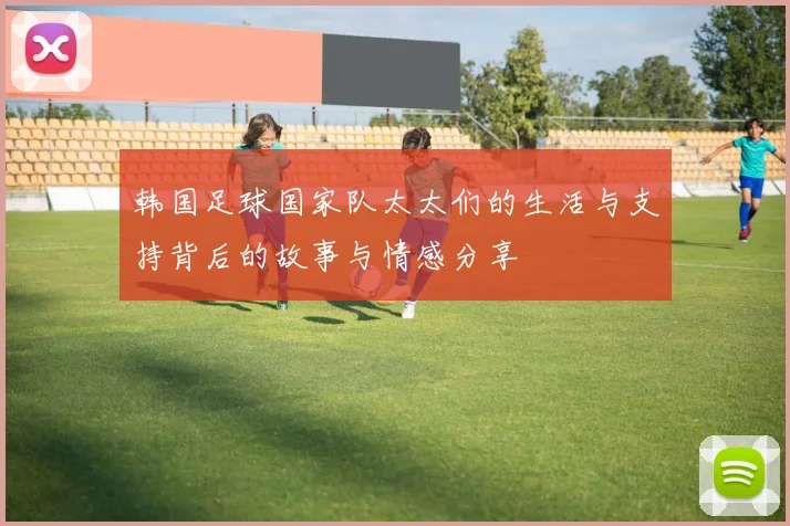 韩国足球国家队太太们的生活与支持背后的故事与情感分享
