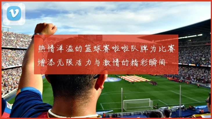 热情洋溢的篮球赛啦啦队牌为比赛增添无限活力与激情的精彩瞬间