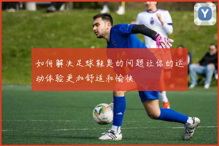 如何解决足球鞋臭的问题让你的运动体验更加舒适和愉快