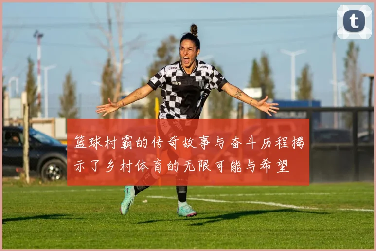 篮球村霸的传奇故事与奋斗历程揭示了乡村体育的无限可能与希望