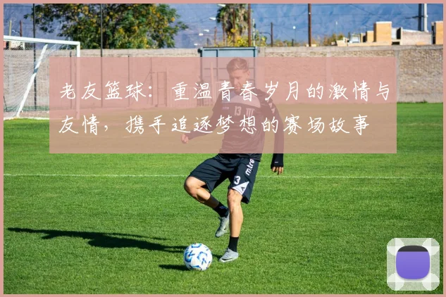老友篮球：重温青春岁月的激情与友情，携手追逐梦想的赛场故事