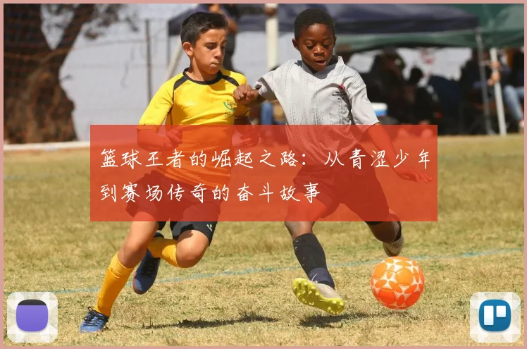 篮球王者的崛起之路：从青涩少年到赛场传奇的奋斗故事