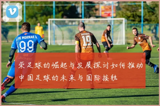 荣足球的崛起与发展探讨如何推动中国足球的未来与国际接轨